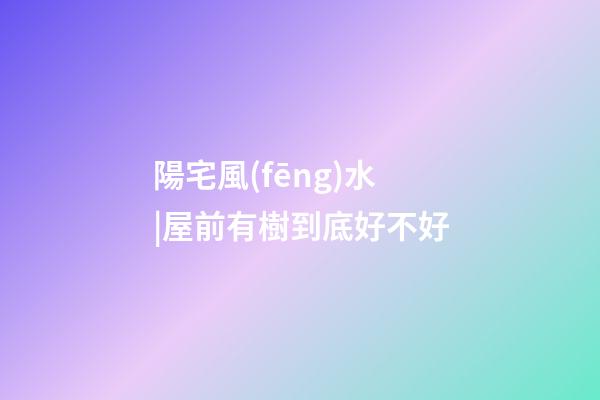 陽宅風(fēng)水|屋前有樹到底好不好